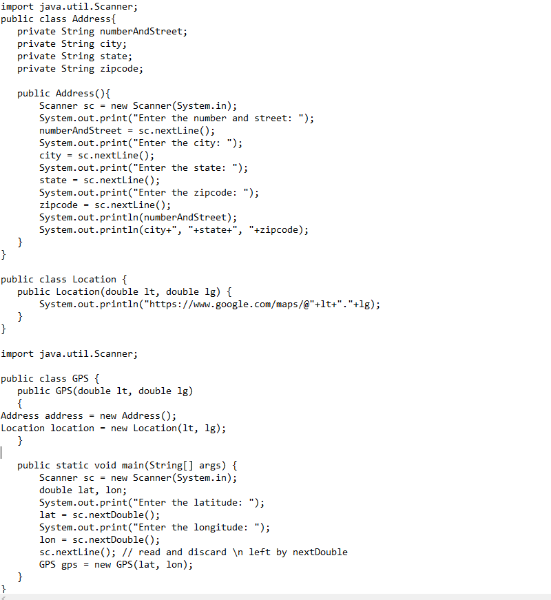 import java.util.Scanner;
public class Address{
private String numberAndStreet;
private String city;
private String state;
private String zipcode;
public Address(){
Scanner sc = new Scanner(System.in);
System.out.print("Enter the number and street: ");
numberAndStreet = sc.nextline();
System.out.print("Enter the city: ");
city = sc.nextLine();
System.out.print("Enter the state: ");
state =
System.out.print("Enter the zipcode: ");
zipcode = sc.nextLine();
System.out.println(numberAndStreet);
System.out.println(city+", "+state+", "+zipcode);
sc. nextline();
}
}
public class Location {
public Location (double lt, double lg) {
System.out.println("https://www.google.com/maps/@"+lt+"."+lg);
}
}
import java.util.Scanner;
public class GPS {
public GPS(double lt, double lg)
{
Address address - new Address();
Location location = new Location(lt, lg);
}
|
public static void main(String[] args) {
Scanner sc = new Scanner (System.in);
double lat, lon;
System.out.print("Enter the latitude: ");
lat = sc.nextDouble();
System.out.print("Enter the longitude: ");
lon = sc.nextDouble();
sc. nextline(); // read and discard \n left by nextDouble
GPS gps = new GPS (lat, lon);
{
