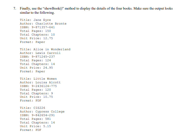 7. Finally, use the “showBook()" method to display the details of the four books. Make sure the output looks
similar to the following.
Title: Jane Eyre
Author: Charlotte Bronte
ISBN: 9-871357-641
Total Pages: 150
Total Chapters: 10
Unit Price: 12.75
Format: Paper
Title: Alice in Wonderland
Author: Lewis Carroll
ISBN: 9-871245-237
Total Pages: 124
Total Chapters: 14
Unit Price: 24.95
Format: Paper
Title: Little Women
Author: Louisa Alcott
ISBN: 9-2436124-775
Total Pages: 120
Total Chapters: 9
Unit Price: 10.75
Format: PDF
Title: CIS226
Author: Cypress College
ISBN: 9-842654-291
Total Pages: 581
Total Chapters: 14
Unit Price: 5.15
Format: PDF
