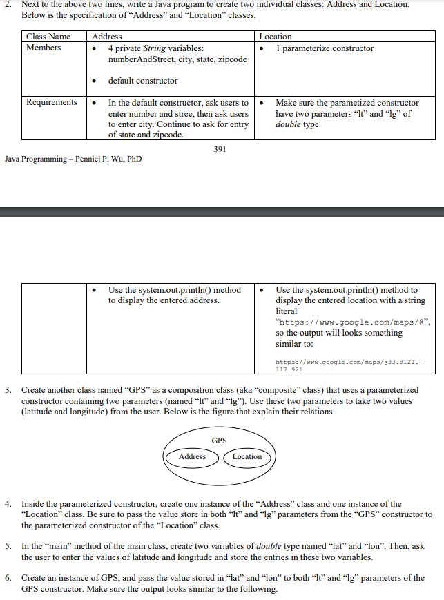 2. Next to the above two lines, write a Java program to create two individual classes: Address and Location.
Below is the specification of "Address" and “Location" classes.
Class Name
Members
Address
4 private String variables:
numberAndStreet, city, state, zipcode
Location
1 parameterize constructor
default constructor
Requirements
In the default constructor, ask users to
enter number and stree, then ask users
to enter city. Continue to ask for entry
of state and zipcode.
Make sure the parametized constructor
have two parameters “It" and "Ig" of
double type.
391
Java Programming – Penniel P. Wu, PhD
Use the system.out.println() method
to display the entered address.
Use the system.out.printIn() method to
display the entered location with a string
literal
"https://www.google.com/maps/e",
so the output will looks something
similar to:
https://www.google.com/maps/833.8121.-
117.921
3. Create another class named "GPS" as a composition class (aka "composite" class) that uses a parameterized
constructor containing two parameters (named “It" and "Ig"). Use these two parameters to take two values
(latitude and longitude) from the user. Below is the figure that explain their relations.
GPS
Address
Location
4. Inside the parameterized constructor, create one instance of the “Address" class and one instance of the
"Location" class. Be sure to pass the value store in both “It" and “Ig" parameters from the "GPS" constructor to
the parameterized constructor of the “Location" class.
5. In the "main" method of the main class, create two variables of double type named “lat" and “lon". Then, ask
the user to enter the values of latitude and longitude and store the entries in these two variables.
6. Create an instance of GPS, and pass the value stored in “lat" and "lon" to both “It" and “lg" parameters of the
GPS constructor. Make sure the output looks similar to the following.
