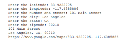 Enter the latitude: 33.9222705
Enter the longitude: -117.6385886
Enter the number and street: 101 Main Street
Enter the city: Los Angeles
Enter the state: CA
Enter the zipcode: 90210
101 Main Street
Los Angeles, CA, 90210
https://www.google.com/maps/@33.9222705.-117.6385886
