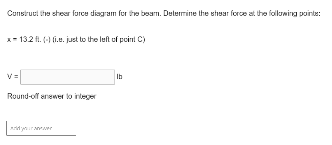 Construct the shear force diagram for the beam. Determine the shear force at the following points:
x = 13.2 ft. (-) (i.e. just to the left of point C)
V =
Round-off answer to integer
Add your answer
lb