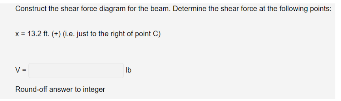 Construct the shear force diagram for the beam. Determine the shear force at the following points:
x = 13.2 ft. (+) (i.e. just to the right of point C)
V =
Round-off answer to integer
lb