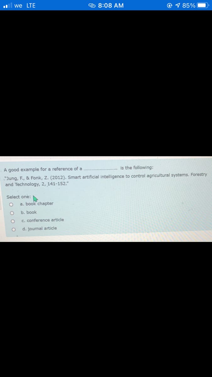 ll we LTE
e 8:08 AM
© 1 85%
A good example for a reference of a
is the following:
"Jung, F., & Fonk, Z. (2012). Smart artificial intelligence to control agricultural systems. Forestry
and Technology, 2, 141-152."
Select one:
a. book chapter
b. book
c. conference article
d. journal article
