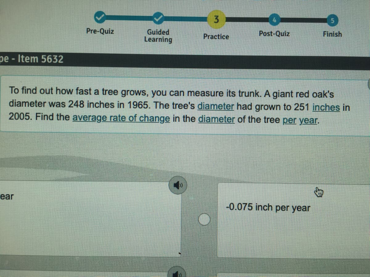 3
Post-Quiz
Finish
Guided
Learning
Pre-Quiz
Practice
pe - Item 5632
To find out how fast a tree grows, you can measure its trunk. A giant red oak's
diameter was 248 inches in 1965. The tree's diameter had grown to 251 inches in
2005. Find the average rate of change in the diameter of the tree per year.
ear
-0.075 inch per year
