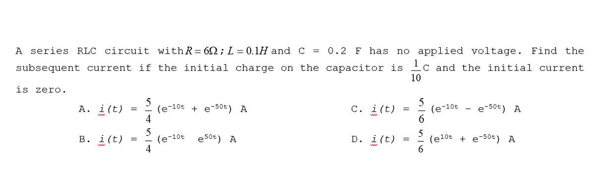 A series RLC circuit withR= 6Q; L = 0.1H and C =
0.2 F has
no applied voltage. Find the
1
subsequent current if the initial charge on the capacitor is
10
C and the initial current
is zero.
А. i (t)
(e-10t + e-50t) A
4
С. i (t)
(e-10t
e-50t) A
=
(e-10t
4
5
(e10t + e-50t) A
6
В. i (t)
e50t) A
D. i(t)
