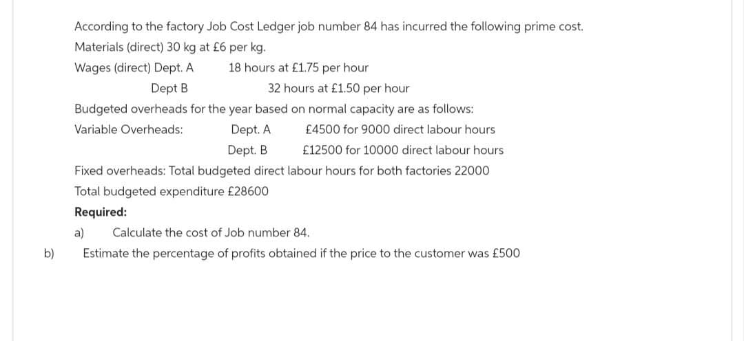 b)
According to the factory Job Cost Ledger job number 84 has incurred the following prime cost.
Materials (direct) 30 kg at £6 per kg.
Wages (direct) Dept. A
Dept B
32 hours at £1.50 per hour
Budgeted overheads for the year based on normal capacity are as follows:
Variable Overheads:
£4500 for 9000 direct labour hours
Dept. A
£12500 for 10000 direct labour hours.
18 hours at £1.75 per hour
Dept. B
Fixed overheads: Total budgeted direct labour hours for both factories 22000
Total budgeted expenditure £28600
Required:
a) Calculate the cost of Job number 84.
Estimate the percentage of profits obtained if the price to the customer was £500