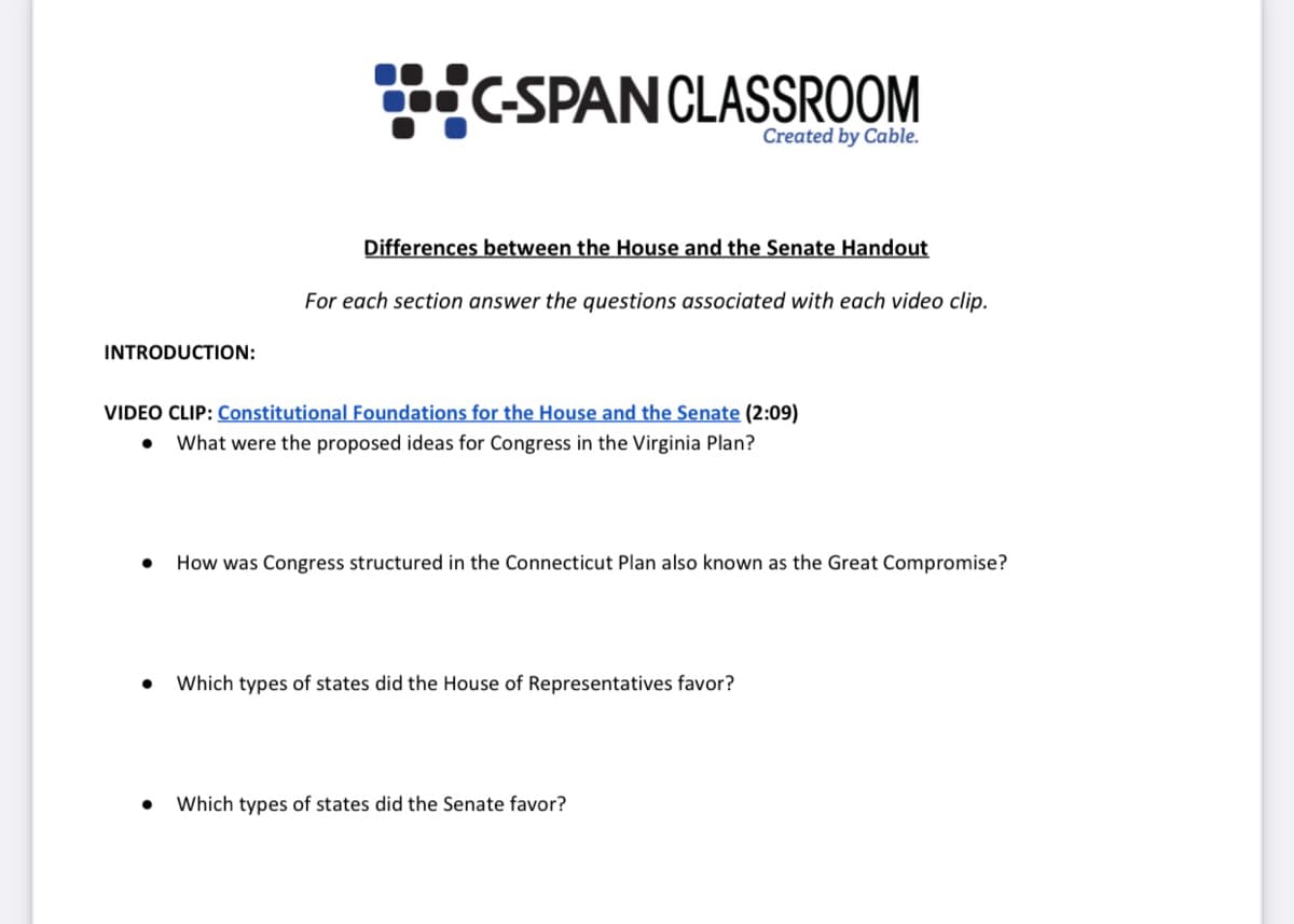 C-SPANCLASSROOM
Created by Cable.
Differences between the House and the Senate Handout
For each section answer the questions associated with each video clip.
INTRODUCTION:
VIDEO CLIP: Constitutional Foundations for the House and the Senate (2:09)
What were the proposed ideas for Congress in the Virginia Plan?
How was Congress structured in the Connecticut Plan also known as the Great Compromise?
Which types of states did the House of Representatives favor?
Which types of states did the Senate favor?
