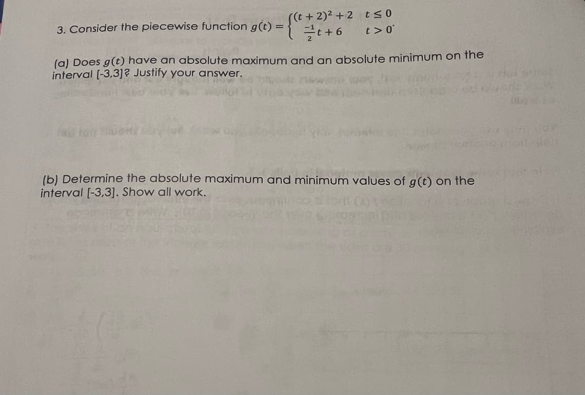 -{+ + + 6
((t+ 2)² +2 t≤0
t> 0
3. Consider the piecewise function g(t) =
(a) Does g(t) have an absolute maximum and an absolute minimum on the
interval [-3,3]? Justify your answer.
(b) Determine the absolute maximum and minimum values of g(t) on the
interval [-3,3]. Show all work.