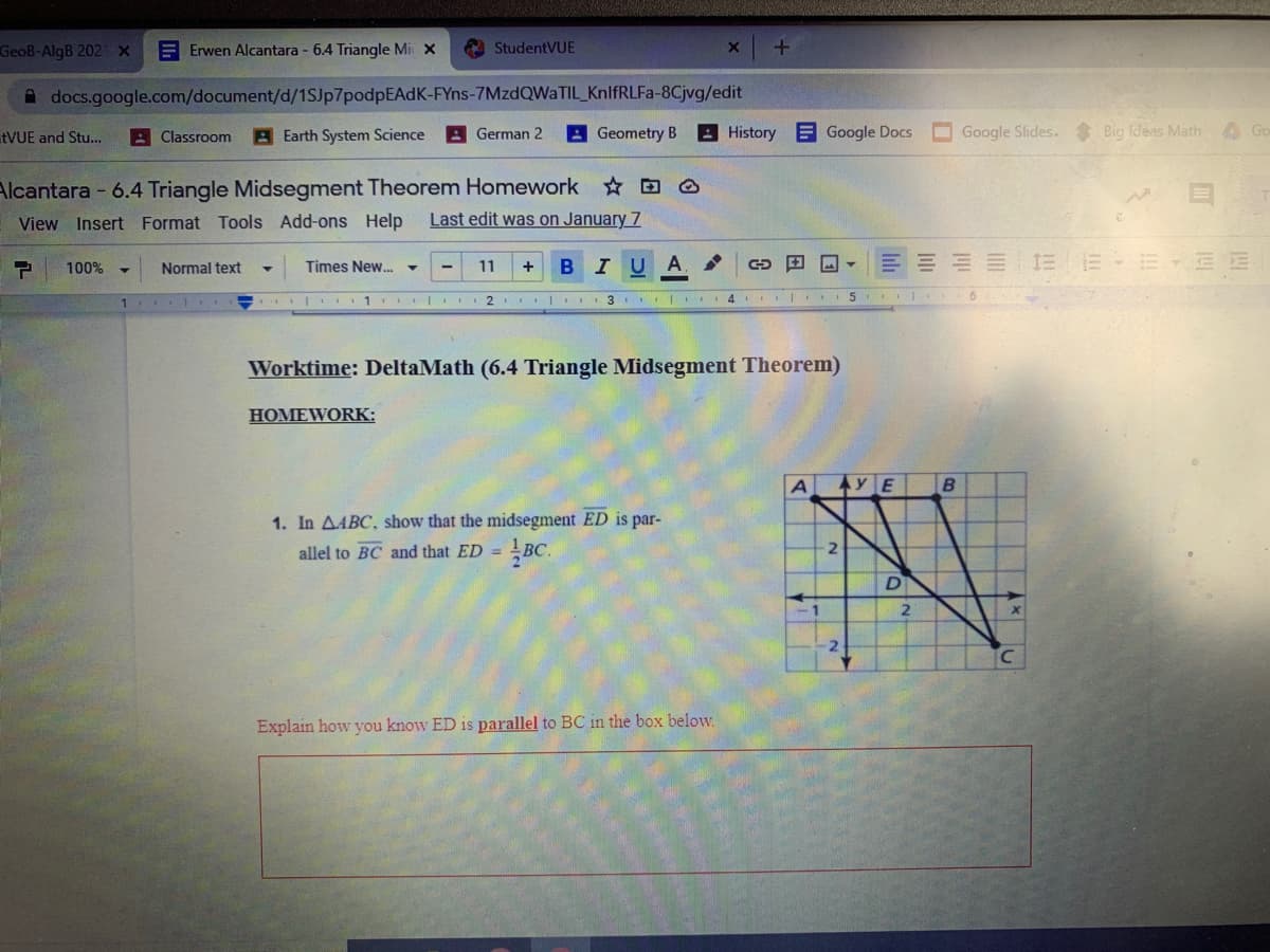 GeoB-AlgB 202 x
Erwen Alcantara - 6.4 Triangle Mi X
A StudentVUE
A docs.google.com/document/d/1SJp7podpEAdK-FYns-7MzdQWaTIL_KnlfRLFa-8Cjvg/edit
EVUE and Stu...
A Classroom
Earth System Science
A Geometry B
History Google Docs
O Google Slides. Big fdeas Math
A Go
German 2
Alcantara - 6.4 Triangle Midsegment Theorem Homework D O
Last edit was on January 7
View Insert Format Tools Add-ons Help
IUA
E E E 1E E E BE E
100%
Normal text
Times New.
11
1 II I I2 II 3 I 4 I
6
Worktime: DeltaMath (6.4 Triangle Midsegment Theorem)
HOMEWORK:
A
1. In AABC, show that the midsegment ED is par-
allel to BC and that ED = BC.
2
D
2
Explain how you know ED is parallel to BC in the box below.
