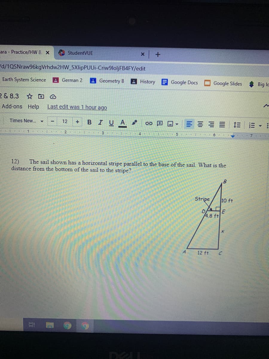 ara - Practice/HW 8. X
A StudentVUE
d/1QSNraw96kgVrhdw2HW_5XlipPUUi-Criw9loljFB4FY/edit
Earth System Science
A German 2
AGeometry B
A History
E Google Docs
Google Slides
Big la
2 & 8.3
Add-ons Help
Last edit was 1 hour ago
Times New.
12
B IUA,
+
1
4
7
12)
distance from the bottom of the sail to the stripe?
The sail shown has a horizontal stripe parallel to the base of the sail. What is the
B.
Stripe
10 ft
4.8 ft
A
12 ft
II
