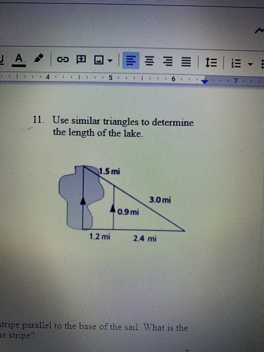 A
三| 三
1.
9.
11. Use similar triangles to determine
the length of the lake.
1.5 mi
3.0 mi
0.9 mi
1.2 mi
2.4 mi
tripe parallel to the base of the sail. What is the
ae stripe?
日
