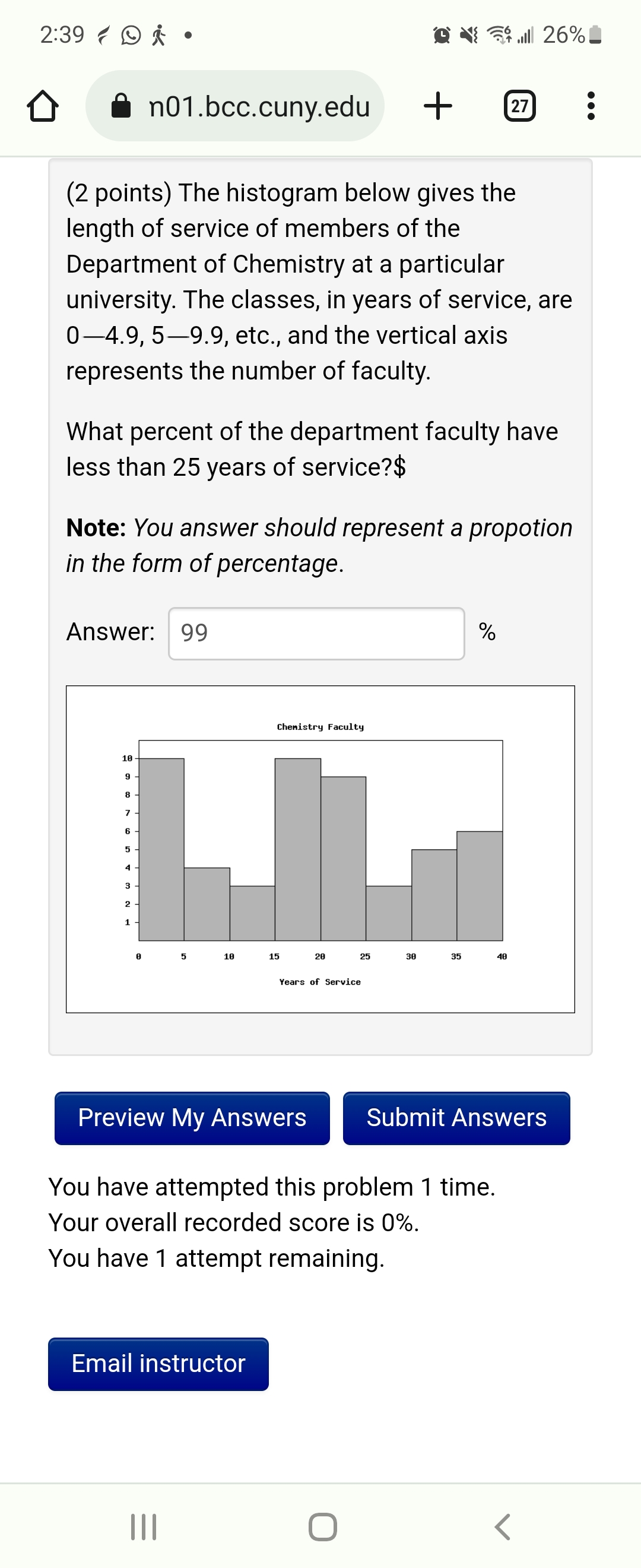 2:39 •
(2 points) The histogram below gives the
length of service of members of the
Department of Chemistry at a particular
university. The classes, in years of service, are
0-4.9, 5-9.9, etc., and the vertical axis
represents the number of faculty.
Answer: 99
What percent of the department faculty have
less than 25 years of service?$
10
Note: You answer should represent a propotion
in the form of percentage.
9
8
LILL
7
6
5
n01.bcc.cuny.edu
4
3
2-
1
8
5
10
Chemistry Faculty
|||
Email instructor
20
+
25
Years of Service
30
O
35
You have attempted this problem 1 time.
Your overall recorded score is 0%.
You have 1 attempt remaining.
27
%
Preview My Answers Submit Answers
26%.
40
<