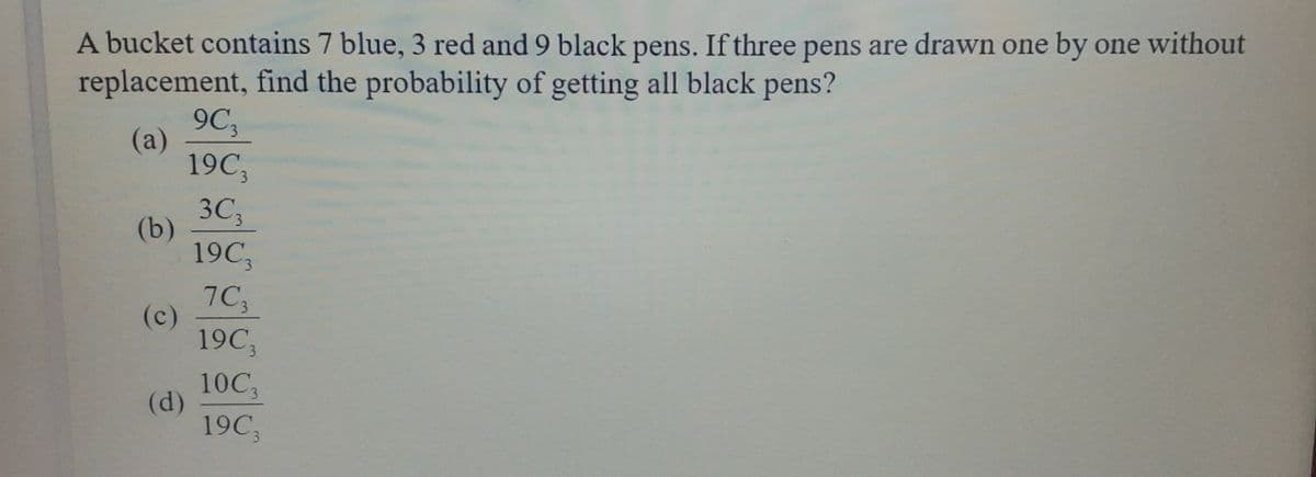 A bucket contains 7 blue, 3 red and 9 black pens. If three pens are drawn one by one without
replacement, find the probability of getting all black pens?
9C
(a)
19C,
3C;
(b)
19C
7C3
(c)
19C
10C3
(d)
19C,
