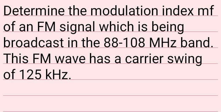 Determine the modulation index mf
of an FM signal which is being
broadcast in the 88-108 MHz band.
This FM wave has a carrier swing
of 125 kHz.
