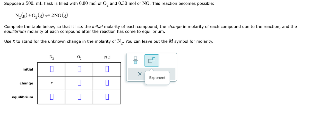 Suppose a 500. mL flask is filled with 0.80 mol of O2 and 0.30 mol of NO. This reaction becomes possible:
N2(g) + O2(g) 2NO(g)
Complete the table below, so that it lists the initial molarity of each compound, the change in molarity of each compound due to the reaction, and the
equilibrium molarity of each compound after the reaction has come to equilibrium.
Use x to stand for the unknown change in the molarity of N2. You can leave out the M symbol for molarity.
initial
change
X
equilibrium
☐
N₂
0₂
ΝΟ
☐
U
☐
Exponent