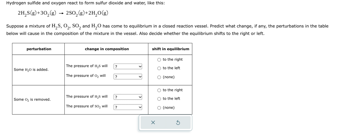 Hydrogen sulfide and oxygen react to form sulfur dioxide and water, like this:
2H25(g)+302(g)
-
2502(g)+2H2O(g)
Suppose a mixture of H2S, O2, SO2 and H2O has come to equilibrium in a closed reaction vessel. Predict what change, if any, the perturbations in the table
below will cause in the composition of the mixture in the vessel. Also decide whether the equilibrium shifts to the right or left.
perturbation
change in composition
shift in equilibrium
to the right
The pressure of H₂S will
?
to the left
Some H₂O is added.
The pressure of O2 will
?
○ (none)
to the right
The pressure of H₂S will
?
Some O2 is removed.
to the left
The pressure of SO2 will
?
○ (none)
