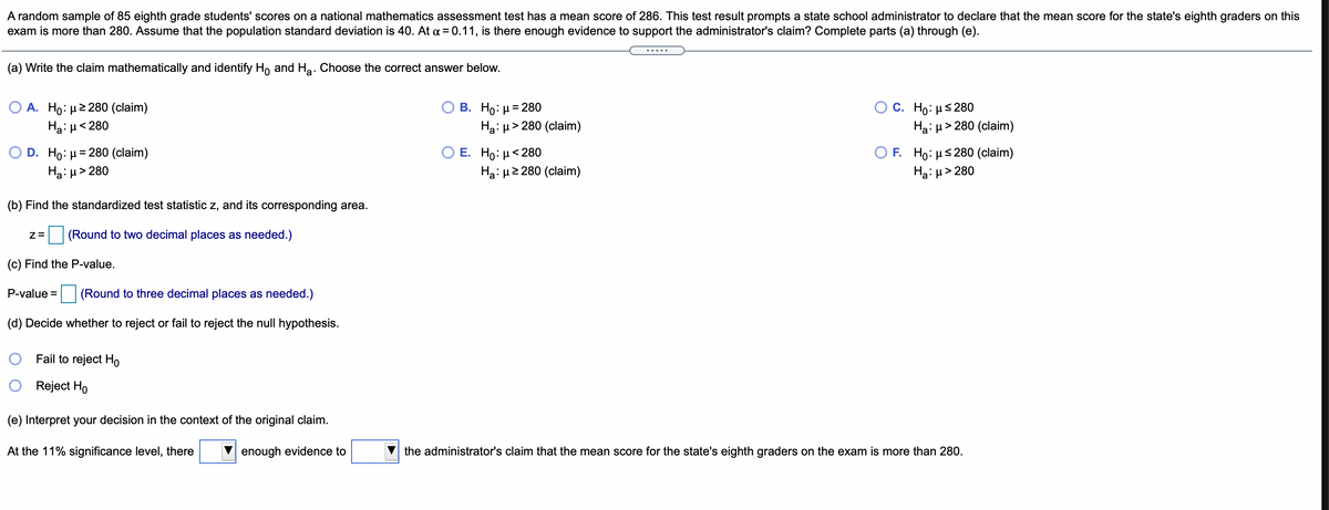 A random sample of 85 eighth grade students' scores on a national mathematics assessment test has a mean score of 286. This test result prompts a state school administrator to declare that the mean score for the state's eighth graders on this
exam is more than 280. Assume that the population standard deviation is 40. At a = 0.11, is there enough evidence to support the administrator's claim? Complete parts (a) through (e).
.....
(a) Write the claim mathematically and identify Ho and Ha: Choose the correct answer below.
O A. Ho: µ2 280 (claim)
В. Но: и3D 280
Ha: H> 280 (claim)
C. Ho: μ< 280
Ha: µ<280
Ha: µ> 280 (claim)
Ο Ε. H : μ< 280
Ha: u2 280 (claim)
O D. Ho: µ= 280 (claim)
O F Ho: μ5 280 (claim)
Hạ: µ> 280
Ha: µ> 280
(b) Find the standardized test statistic z, and its corresponding area.
(Round to two decimal places as needed.)
(c) Find the P-value.
P-value =
(Round to three decimal places as needed.)
(d) Decide whether to reject or fail to reject the null hypothesis.
Fail to reject Ho
Reject Ho
(e) Interpret your decision in the context of the original claim.
At the 11% significance level, there
enough evidence to
the administrator's claim that the mean score for the state's eighth graders on the exam is more than 280.
