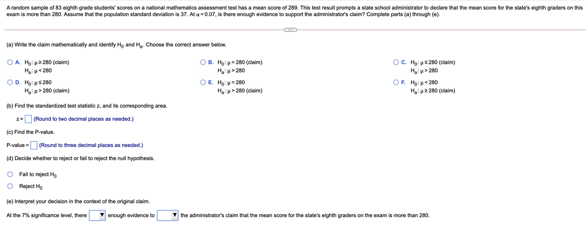 A random sample of 83 eighth grade students' scores on a national mathematics assessment test has a mean score of 289. This test result prompts a state school administrator to declare that the mean score for the state's eighth graders on this
exam is more than 280. Assume that the population standard deviation is 37. At a = 0.07, is there enough evidence to support the administrator's claim? Complete parts (a) through (e).
(a) Write the claim mathematically and identify Ho and Ha. Choose the correct answer below.
В. Но: 3D280 (claim)
А. Но: и2 280 (claim)
Ha: µ< 280
Ос. Но: s280 (claim)
Ha: H> 280
Ha: µ> 280
Е. Но: 3D 280
Ha: µ > 280 (claim)
D. H: μ 280
F. Ho: µ<280
Ha: µ2 280 (claim)
=
Ha: µ> 280 (claim)
(b) Find the standardized test statistic z, and its corresponding area.
(Round to two decimal places as needed.)
(c) Find the P-value.
P-value =
(Round to three decimal places as needed.)
(d) Decide whether to reject or fail to reject the null hypothesis.
Fail to reject Ho
Reject Ho
(e) Interpret your decision in the context of the original claim.
At the 7% significance level, there
enough evidence to
the administrator's claim that the mean score for the state's eighth graders on the exam is more than 280.
