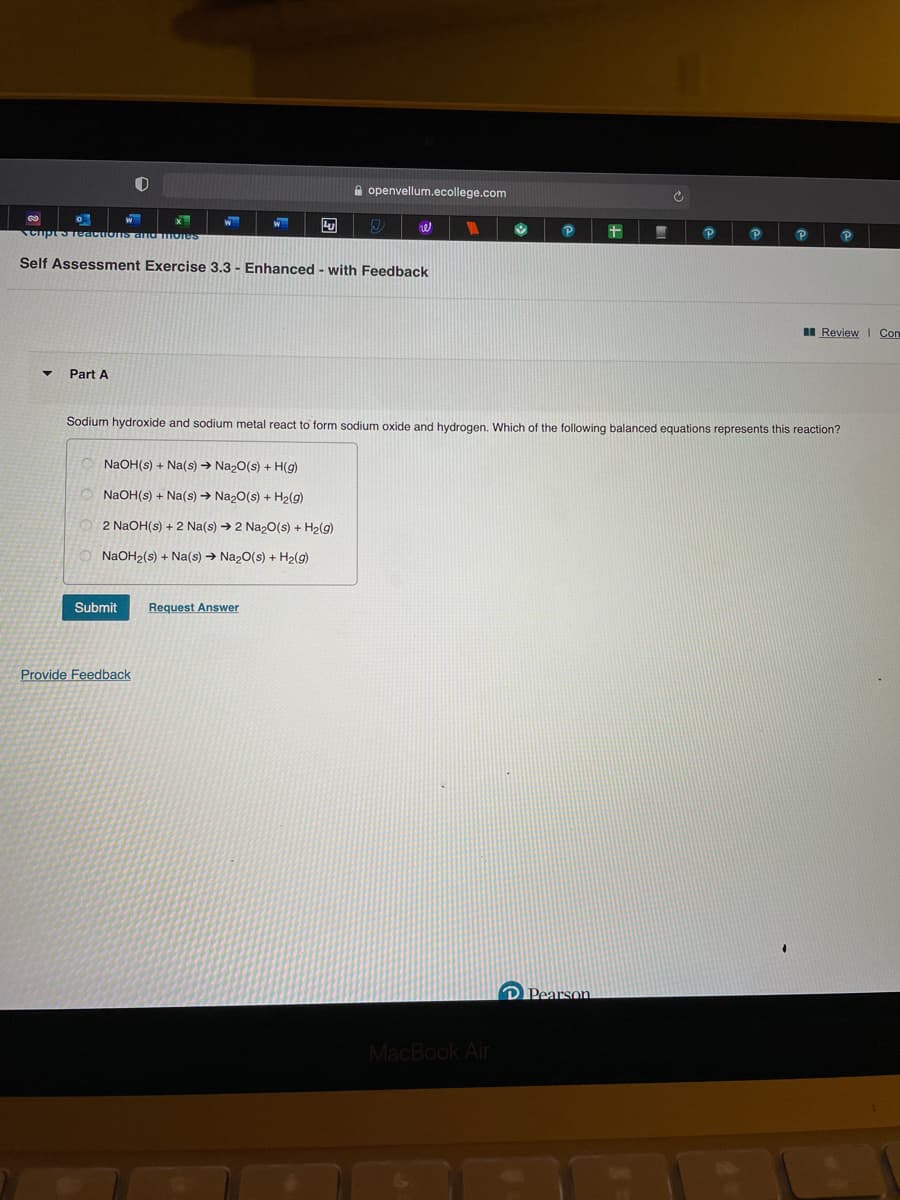 A openvellum.ecollege.com
Cipt5TeactionIs and Iores
Self Assessment Exercise 3.3 - Enhanced - with Feedback
I Review I Con
Part A
Sodium hydroxide and sodium metal react to form sodium oxide and hydrogen. Which of the following balanced equations represents this reaction?
NaOH(s) + Na(s) → Na20(s) + H(g)
NaOH(s) + Na(s) → Na20(s) + H2(g)
2 NaOH(s) + 2 Na(s) → 2 NazO(s) + H2(g)
NaOH2(s) + Na(s) → Naz0(s) + H2(g)
Submit
Request Answer
Provide Feedback
D Pearson
MacBook Air
