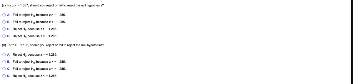 ### Hypothesis Testing with Z-Scores

Consider the following scenarios for hypothesis testing:

#### (c) For \( z = -1.387 \), should you reject or fail to reject the null hypothesis?
- **Option A**: Fail to reject \( H_0 \) because \( z > -1.285 \).
- **Option B**: Fail to reject \( H_0 \) because \( z < -1.285 \).
- **Option C**: Reject \( H_0 \) because \( z > -1.285 \).
- **Option D**: Reject \( H_0 \) because \( z < -1.285 \).

#### (d) For \( z = -1.195 \), should you reject or fail to reject the null hypothesis?
- **Option A**: Reject \( H_0 \) because \( z > -1.285 \).
- **Option B**: Fail to reject \( H_0 \) because \( z > -1.285 \).
- **Option C**: Fail to reject \( H_0 \) because \( z < -1.285 \).
- **Option D**: Reject \( H_0 \) because \( z < -1.285 \).

### Explanation

In hypothesis testing, we often compare the calculated z-score to a critical value to decide whether to reject the null hypothesis. The choice of rejection depends on whether the calculated z-value is more extreme than the critical value set for the test. If the z-value is more extreme (either more positive or more negative), the null hypothesis \( H_0 \) is rejected. Otherwise, we fail to reject it.