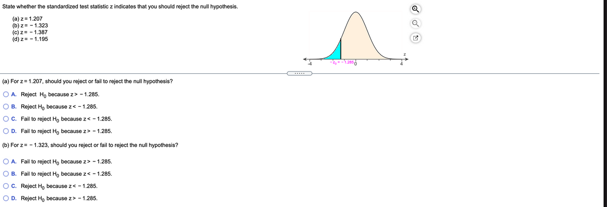 ### Hypothesis Testing with Z-Statistics

In hypothesis testing, the standardized test statistic \( z \) is used to determine whether to reject the null hypothesis. Here, we are given several \( z \) values to evaluate under the standard normal distribution curve.

#### Given Values:
- (a) \( z = 1.207 \)
- (b) \( z = -1.323 \)
- (c) \( z = -1.387 \)
- (d) \( z = 1.195 \)

#### Chart Explanation:
The chart displays a standard normal distribution curve, showing areas under the curve which correspond to rejection and non-rejection regions for the null hypothesis. The critical \( z \)-value is marked at \( z_0 = -1.285 \), indicating the threshold beyond which we reject the null hypothesis.

#### Question Analysis:

(a) **For \( z = 1.207 \), should you reject or fail to reject the null hypothesis?**
- **Options:**
  - A. Reject \( H_0 \) because \( z > -1.285 \).
  - B. Reject \( H_0 \) because \( z < -1.285 \).
  - C. Fail to reject \( H_0 \) because \( z < -1.285 \).
  - D. Fail to reject \( H_0 \) because \( z > -1.285 \).

(b) **For \( z = -1.323 \), should you reject or fail to reject the null hypothesis?**
- **Options:**
  - A. Fail to reject \( H_0 \) because \( z > -1.285 \).
  - B. Fail to reject \( H_0 \) because \( z < -1.285 \).
  - C. Reject \( H_0 \) because \( z < -1.285 \).
  - D. Reject \( H_0 \) because \( z > -1.285 \).

To decide whether to reject or fail to reject \( H_0 \), compare the given \( z \)-values to the critical value \( z_0 = -1.285 \). If the value of \( z \) falls in the rejection region, the null hypothesis is rejected; otherwise, it is not.