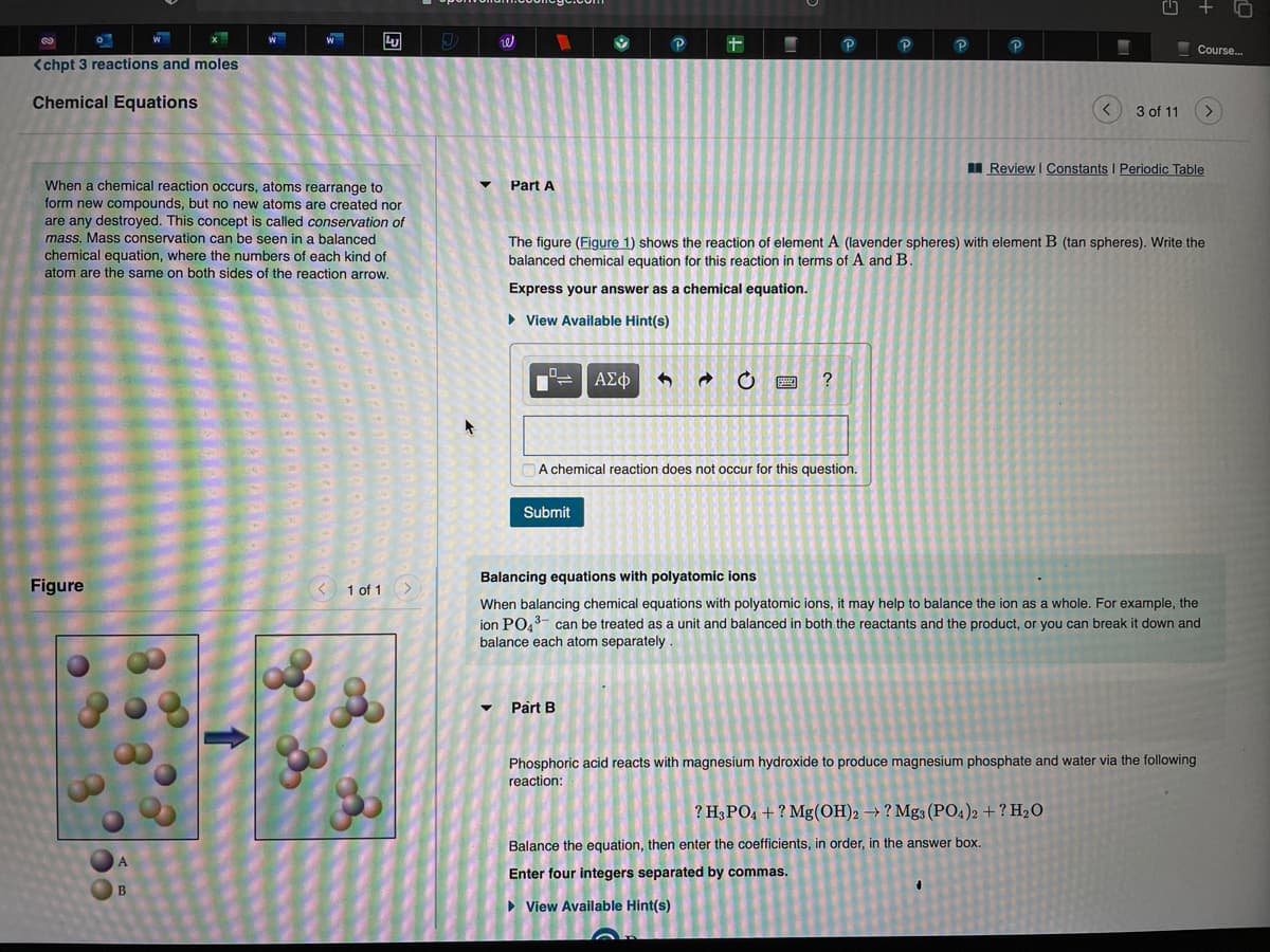 十
P
Course..
<chpt 3 reactions and moles
Chemical Equations
3 of 11
I Review I Constants I Periodic Table
When a chemical reaction occurs, atoms rearrange to
Part A
form new compounds, but no new atoms are created nor
are any destroyed. This concept is called conservation of
mass. Mass conservation can be seen in a balanced
chemical equation, where the numbers of each kind of
atom are the same on both sides of the reaction arrow.
The figure (Figure 1) shows the reaction of element A (lavender spheres) with element B (tan spheres). Write the
balanced chemical equation for this reaction in terms of A and B.
Express your answer as a chemical equation.
• View Available Hint(s)
ΑΣφ
?
A chemical reaction does not occur for this question.
Submit
Balancing equations with polyatomic ions
Figure
< 1 of 1
When balancing chemical equations with polyatomic ions, it may help to balance the ion as a whole. For example, the
jon PO.3- can be treated as a unit and balanced in both the reactants and the product, or you can break it down and
balance each atom separately
• Part B
Phosphoric acid reacts with magnesium hydroxide to produce magnesium phosphate and water via the following
reaction:
? H3PO4 + ? Mg(OH)2 → ? Mg3 (PO4)2 + ? H2O
Balance the equation, then enter the coefficients, in order, in the answer box.
A.
Enter four integers separated by commas.
B
• View Available Hint(s)
