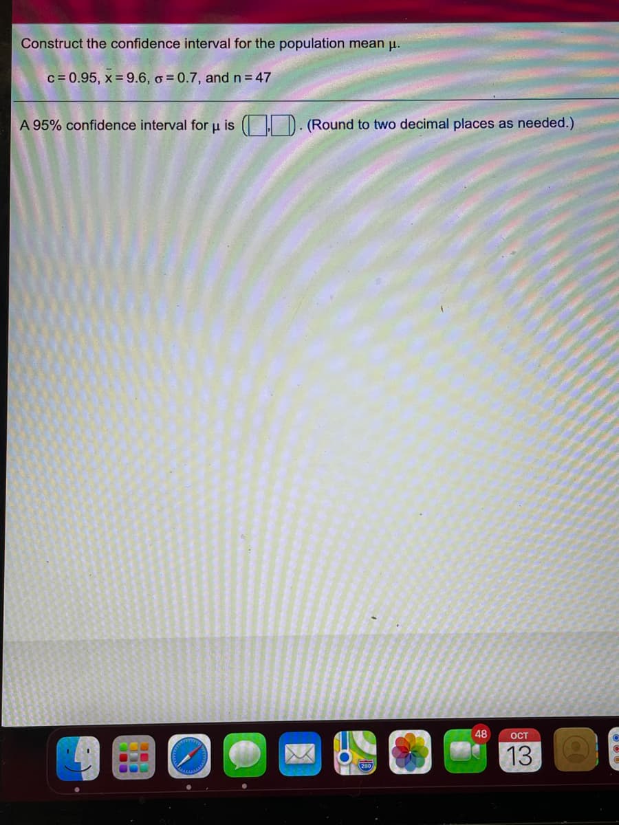 Construct the confidence interval for the population mean µ.
c = 0.95, x = 9.6, o = 0.7, andn=47
A 95% confidence interval for u is ( D. (Round to two decimal places as needed.)
48
OCT
13
