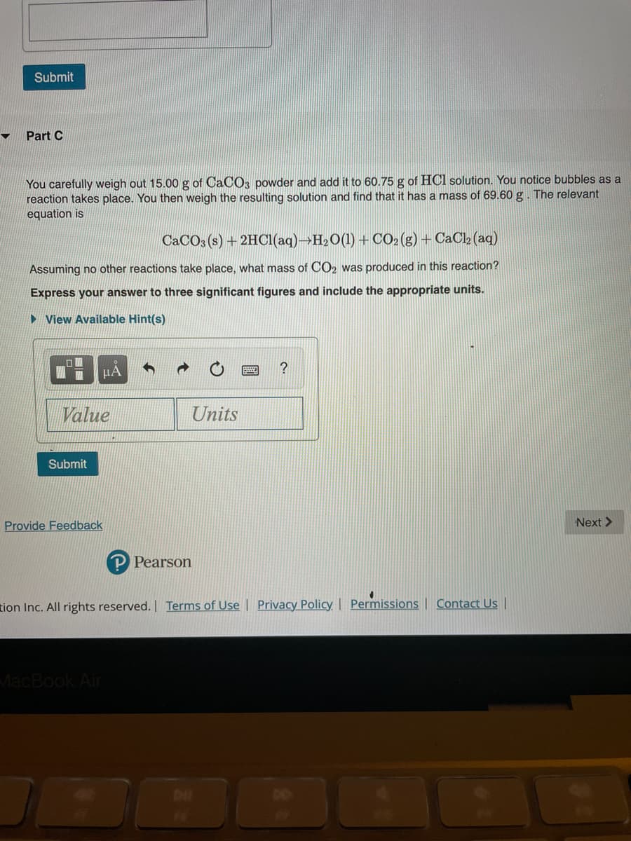 Submit
Part C
You carefully weigh out 15.00 g of CaCO3 powder and add it to 60.75 g of HCl solution. You notice bubbles as a
reaction takes place. You then weigh the resulting solution and find that it has a mass of 69.60 g. The relevant
equation is
CACO3 (s) + 2HCI(aq)→H2O(1) + CO2(g) + CaCl» (aq)
Assuming no other reactions take place, what mass of CO2 was produced in this reaction?
Express your answer to three significant figures and include the appropriate units.
► View Available Hint(s)
HA
?
Value
Units
Submit
Provide Feedback
Next >
P Pearson
tion Inc. All rights reserved. | Terms of Use | Privacy Policy | Permissions | Contact Us |
MacBook Air
DIL
