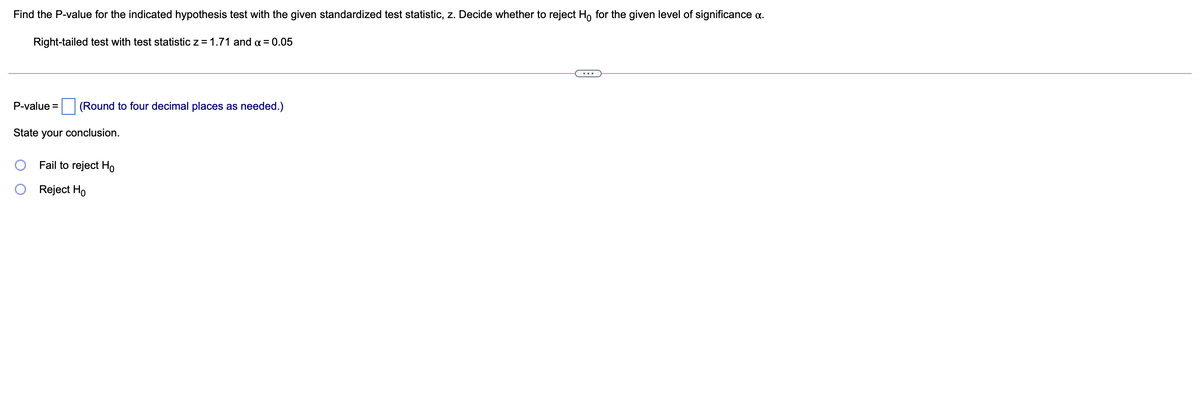 Find the P-value for the indicated hypothesis test with the given standardized test statistic, z. Decide whether to reject Ho for the given level of significance a.
Right-tailed test with test statistic z = 1.71 and a = 0.05
P-value =
(Round to four decimal places as needed.)
State your conclusion.
Fail to reject Ho
Reject Ho
