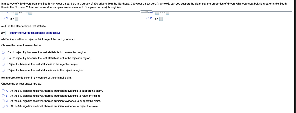 In a survey of 460 drivers from the South, 414 wear a seat belt. In a survey of 370 drivers from the Northeast, 290 wear a seat belt. At a = 0.06, can you support the claim that the proportion of drivers who wear seat belts is greater in the South
than in the Northeast? Assume the random samples are independent. Complete parts (a) through (e).
aliu 2 -
C. z<
D.
z>
(c) Find the standardized test statistic.
(Round to two decimal places as needed.)
(d) Decide whether to reject or fail to reject the null hypothesis.
Choose the correct answer below.
Fail to reject H, because the test statistic is in the rejection region.
Fail to reject Ho because the test statistic is not in the rejection region.
Reject Ho because the test statistic is in the rejection region.
Reject Ho because the test statistic is not in the rejection region.
(e) Interpret the decision in the context of the original claim.
Choose the correct answer below.
A. At the 6% significance level, there is insufficient evidence to support the claim.
B. At the 6% significance level, there is insufficient evidence to reject the claim.
O c. At the 6% significance level, there is sufficient evidence to support the claim.
O D. At the 6% significance level, there is sufficient evidence to reject the claim.
