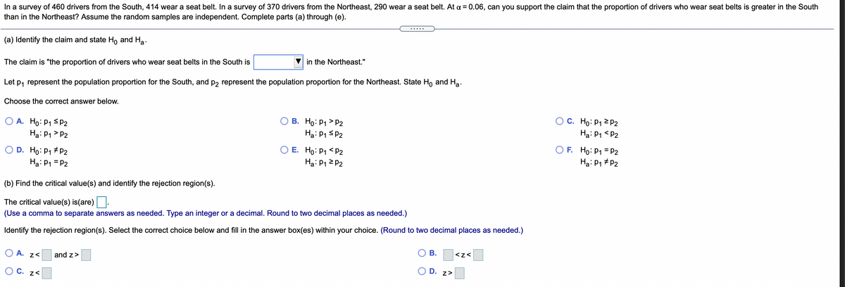 In a survey of 460 drivers from the South, 414 wear a seat belt. In a survey of 370 drivers from the Northeast, 290 wear a seat belt. At a = 0.06, can you support the claim that the proportion of drivers who wear seat belts is greater in the South
than in the Northeast? Assume the random samples are independent. Complete parts (a) through (e).
(a) Identify the claim and state Ho and Ha.
The claim is "the proportion of drivers who wear seat belts in the South is
in the Northeast."
Let p, represent the population proportion for the South, and p2 represent the population proportion for the Northeast. State Ho and Hạ.
Choose the correct answer below.
O A. Ho: P1 <P2
Ha: P1 > P2
О В. Но Р1 > Р2
Hạ: P1 SP2
O C. Ho: P1 2 P2
Ha: P1 <P2
O D. Ho: P1 #P2
Hạ: P1 = P2
O E. Ho: P1 < P2
Ha: P12 P2
O F. Ho: P1 = P2
Hạ: P1 #
(b) Find the critical value(s) and identify the rejection region(s).
The critical value(s) is(are)
(Use a comma to separate answers as needed. Type an integer or a decimal. Round to two decimal places as needed.)
Identify the rejection region(s). Select the correct choice below and fill in the answer box(es) within your choice. (Round to two decimal places as needed.)
O A. z<
and z>
В.
<z<
O C. z<
D.
