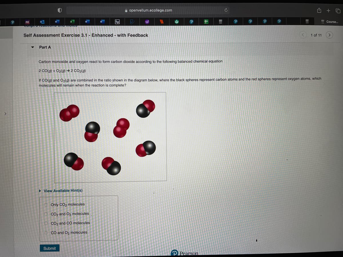 A openvellum.ecollege.com
+
P
Course..
Self Assessment Exercise 3.1 - Enhanced - with Feedback
1 of 11
Part A
Carbon monoxide and oxygen react to form carbon dioxide according to the following balanced chemical equation
2 CO(g) + O2(g) →2 CO2(g)
If CO(g) and O2(g) are combined in the ratio shown in the diagram below, where the black spheres represent carbon atoms and the red spheres represent oxygen atoms, which
molecules will remain when the reaction is complete?
• View Available Hint(s)
Only CO2 molecules
O Co2 and O, molecules
Co, and CO molecules
CO and O, molecules
Submit
Pearson
