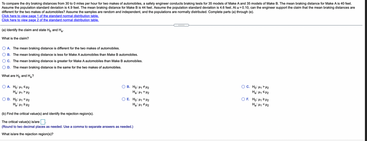 To compare the dry braking distances from 30 to 0 miles per hour for two makes of automobiles, a safety engineer conducts braking tests for 35 models of Make A and 35 models of Make B. The mean braking distance for Make A is 40 feet.
Assume the population standard deviation is 4.9 feet. The mean braking distance for Make B is 44 feet. Assume the population standard deviation is 4.6 feet. At a = 0.10, can the engineer support the claim that the mean braking distances are
different for the two makes of automobiles? Assume the samples are random and independent, and the populations are normally distributed. Complete parts (a) through (e).
Click here to view page 1 of the standard normal distribution table.
Click here to view page 2 of the standard normal distribution table.
(a) Identify the claim and state H, and Ha.
What is the claim?
A. The mean braking distance is different for the two makes of automobiles.
B. The mean braking distance is less for Make A automobiles than Make B automobiles.
C. The mean braking distance is greater for Make A automobiles than Make B automobiles.
D. The mean braking distance is the same for the two makes of automobiles.
What are Ho and Ha?
O A. Ho: H1 SH2
Ha: H1 > H2
O B. Ho: H1 H2
Ha: H1 = H2
O C. Ho: H1> H2
Ha: H1 SH2
O D. Ho: H1 < H2
Ha: H12 H2
O E. Ho: H1 = H2
Ha: H1 # H2
O F. Ho: H1 2 H2
Ha: H1 <H2
(b) Find the critical value(s) and identify the rejection region(s).
The critical value(s) is/are.
(Round to two decimal places as needed. Use a comma to separate answers as needed.)
What is/are the rejection region(s)?
