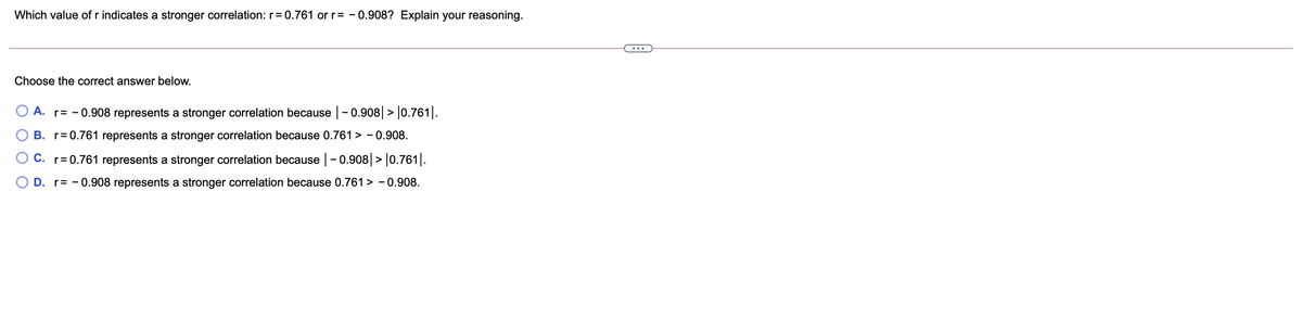 Which value of r indicates a stronger correlation: r= 0.761 or r= - 0.908? Explain your reasoning.
...
Choose the correct answer below.
O A. r= - 0.908 represents a stronger correlation because |- 0.908| > |0.761|.
B. r= 0.761 represents a stronger correlation because 0.761 > - 0.908.
O C. r= 0.761 represents a stronger correlation because -0.908|> |0.761|.
O D. r= - 0.908 represents a stronger correlation because 0.761 > - 0.908.

