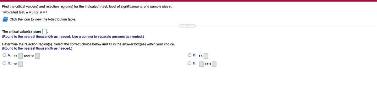 Find the critical value(s) and rejection region(s) for the indicated t-test, level of significance a, and sample size n.
Two-tailed test, a = 0.02, n =7
Click the icon to view the t-distribution table.
The critical value(s) is/are
(Round to the nearest thousandth as needed. Use a comma to separate answers as needed.)
Determine the rejection region(s). Select the correct choice below and fill in the answer box(es) within your choice.
(Round to the nearest thousandth as needed.)
В. t<
O A. t<
and t>
D.
<t<
O C. t>
