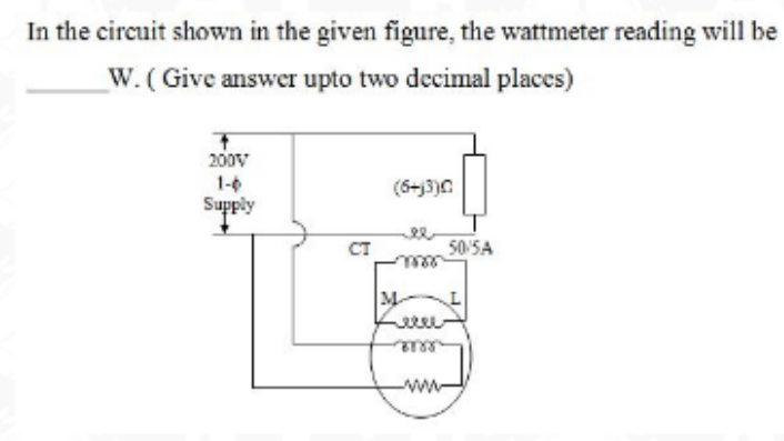 In the circuit shown in the given figure, the wattmeter reading will be
W. ( Give answer upto two decimal places)
200v
1-0
Supply
(6+j3)0
CT
50 SA
M
ww
