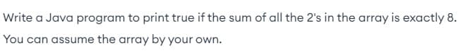 Write a Java program to print true if the sum of all the 2's in the array is exactly 8.
You can assume the array by your own.