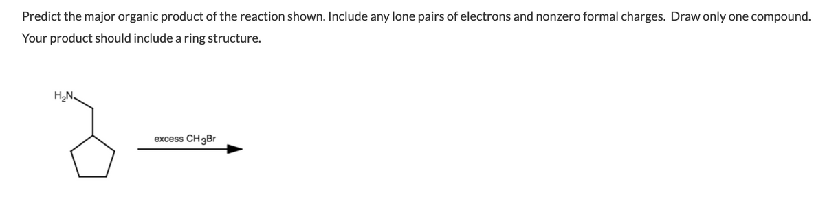 Predict the major organic product of the reaction shown. Include any lone pairs of electrons and nonzero formal charges. Draw only one compound.
Your product should include a ring structure.
H,N,
excess CH3Br
