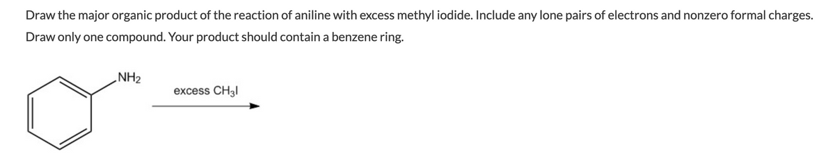 Draw the major organic product of the reaction of aniline with excess methyl iodide. Include any lone pairs of electrons and nonzero formal charges.
Draw only one compound. Your product should contain a benzene ring.
„NH2
excess CH31

