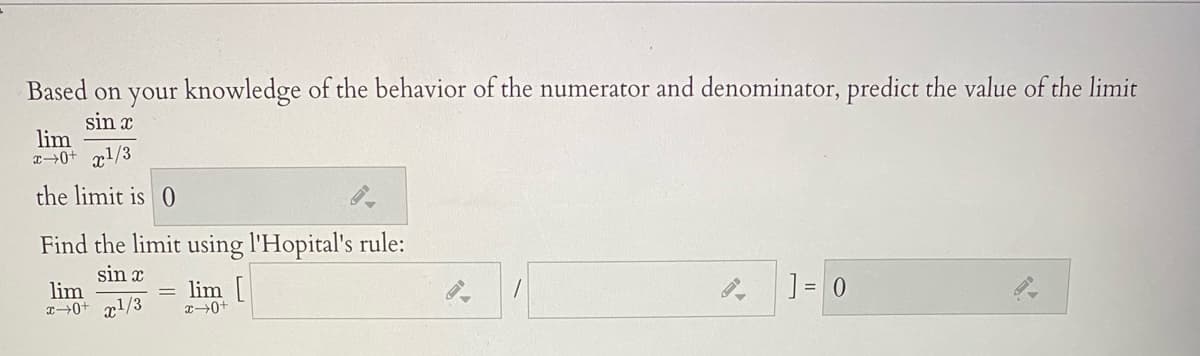 Based on your knowledge of the behavior of the numerator and denominator, predict the value of the limit
sin x
lim
x→0+ rl/3
the limit is 0
Find the limit using l'Hopital's rule:
sin x
lim
T→0+ r1/3
lim [
] = 0
