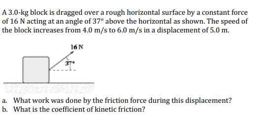 A 3.0-kg block is dragged over a rough horizontal surface by a constant force
of 16 N acting at an angle of 37° above the horizontal as shown. The speed of
the block increases from 4.0 m/s to 6.0 m/s in a displacement of 5.0 m.
16 N
LESANDY SCOLES
a. What work was done by the friction force during this displacement?
b. What is the coefficient of kinetic friction?