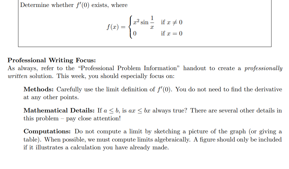 Determine whether f'(0) exists, where
f(x) =
1
{ 2² sin }
if x # 0
if x = 0
Professional Writing Focus:
As always, refer to the "Professional Problem Information” handout to create a professionally
written solution. This week, you should especially focus on:
Methods: Carefully use the limit definition of f'(0). You do not need to find the derivative
at any other points.
Mathematical Details: If a ≤ b, is ax ≤ bx always true? There are several other details in
this problem - pay close attention!
Computations: Do not compute a limit by sketching a picture of the graph (or giving a
table). When possible, we must compute limits algebraically. A figure should only be included
if it illustrates a calculation you have already made.