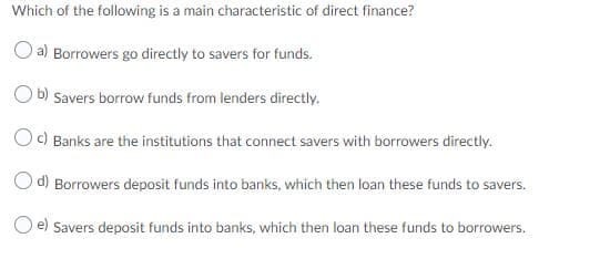 Which of the following is a main characteristic of direct finance?
O a) Borrowers go directly to savers for funds.
O b) Savers borrow funds from lenders directly.
O) Banks are the institutions that connect savers with borrowers directly.
O d) Borrowers deposit funds into banks, which then loan these funds to savers.
O e) Savers deposit funds into banks, which then loan these funds to borrowers.
