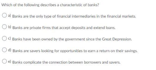 Which of the following describes a characteristic of banks?
a) Banks are the only type of financial intermediaries in the financial markets.
O b) Banks are private firms that accept deposits and extend loans.
OC) Banks have been owned by the government since the Great Depression.
O d) Banks are savers looking for opportunities to earn a return on their savings.
e) Banks complicate the connection between borrowers and savers.
