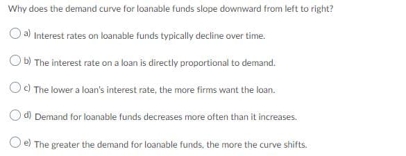 Why does the demand curve for loanable funds slope downward from left to right?
a) Interest rates on loanable funds typically decline over time.
O b) The interest rate on a loan is directly proportional to demand.
Oc) The lower a loan's interest rate, the more firms want the loan.
d) Demand for loanable funds decreases more often than it increases.
O e) The greater the demand for loanable funds, the more the curve shifts.
