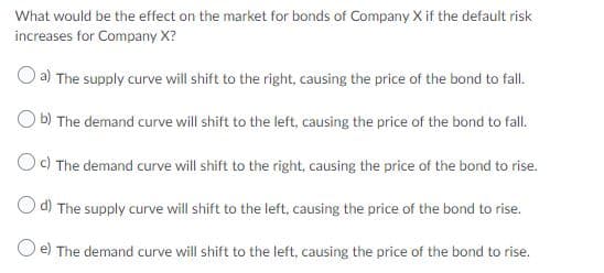 What would be the effect on the market for bonds of Company X if the default risk
increases for Company X?
a) The supply curve will shift to the right, causing the price of the bond to fall.
b) The demand curve will shift to the left, causing the price of the bond to fall.
Oc) The demand curve will shift to the right, causing the price of the bond to rise.
O d) The supply curve will shift to the left, causing the price of the bond to rise.
O e) The demand curve will shift to the left, causing the price of the bond to rise.
