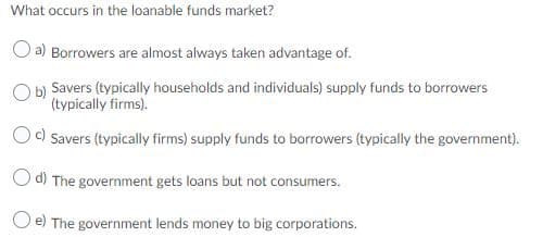 What occurs in the loanable funds market?
O a) Borrowers are almost always taken advantage of.
O b) Savers (typically households and individuals) supply funds to borrowers
(typically firms).
Od Savers (typically firms) supply funds to borrowers (typically the government).
O d) The government gets loans but not consumers.
e) The government lends money to big corporations.
