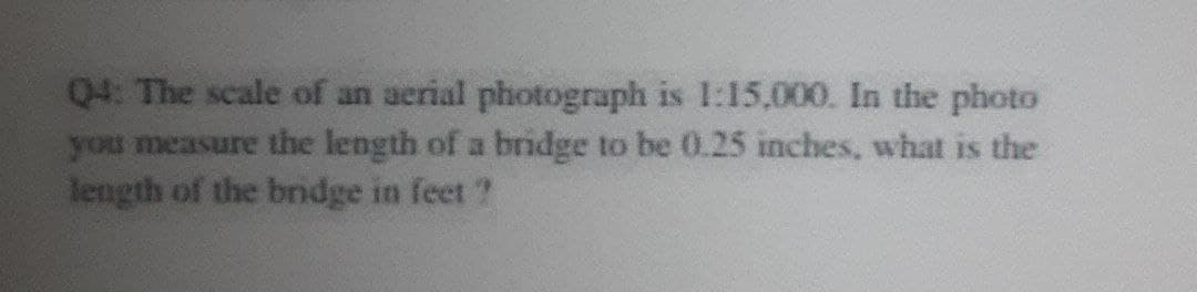 Q4: The scale of an aerial photograph is 1:15,000. In the photo
you measure the length of a bridge to be 0.25 inches, what is the
length of the bndge in feet ?
