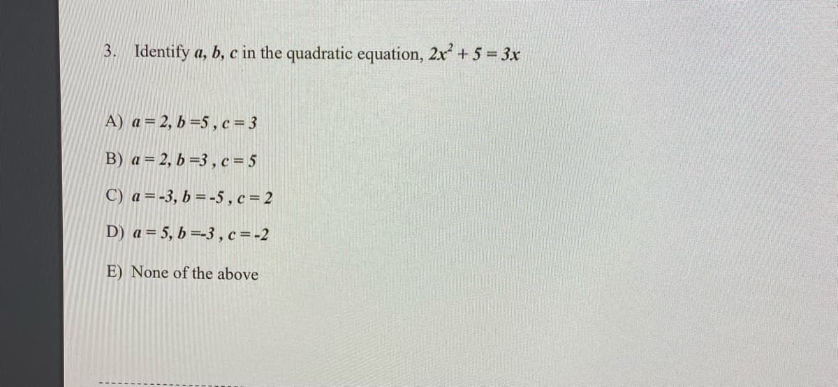 3. Identify a, b, c in the quadratic equation, 2x + 5 = 3x
A) a= 2, b =5, c= 3
B) a= 2, b =3 , c = 5
C) a =-3, b = -5 , c = 2
D) a = 5, b =-3 , c =-2
E) None of the above
