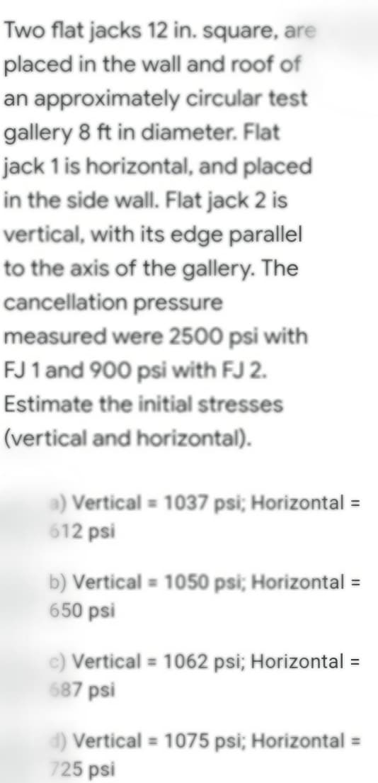 Two flat jacks 12 in. square, are
placed in the wall and roof of
an approximately circular test
gallery 8 ft in diameter. Flat
jack 1 is horizontal, and placed
in the side wall. Flat jack 2 is
vertical, with its edge parallel
to the axis of the gallery. The
cancellation pressure
measured were 2500 psi with
FJ 1 and 900 psi with FJ 2.
Estimate the initial stresses
(vertical and horizontal).
a) Vertical = 1037 psi; Horizontal =
612 psi
b) Vertical = 1050 psi; Horizontal =
650 psi
c) Vertical = 1062 psi; Horizontal =
687 psi
d) Vertical = 1075 psi; Horizontal =
725 psi